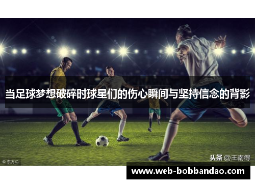 当足球梦想破碎时球星们的伤心瞬间与坚持信念的背影